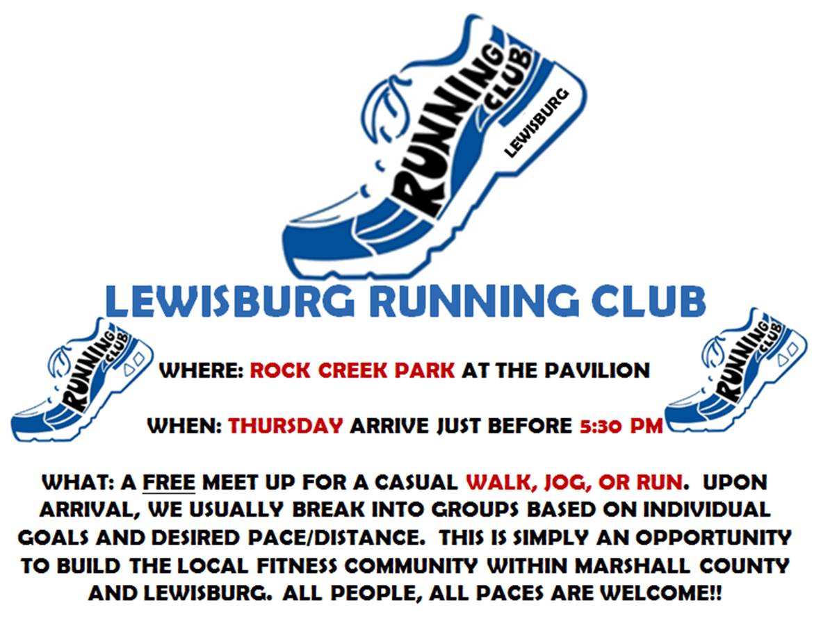 WHERE: ROCK CREEK PARK AT THE PAVILION
WHEN THURSDAY, ARRIVE JUST BEFORE 5:30 PM
WHAT: A FREE MEET UP FOR A CASUAL WALK, JOG, OR RUN. UPON
ARRIVAL, WE USUALLY BREAK INTO GROUPS BASED ON INDIVIDUAL
GOALS AND DESIRED PACE/DISTANCE. THIS IS SIMPLY AN OPPORTUNITY
TO BUILD THE LOCAL FITNESS COMMUNITY WITHIN MARSHALL COUNTY
AND LEWISBURG. ALL PEOPLE, ALL PACES ARE WELCOME!!